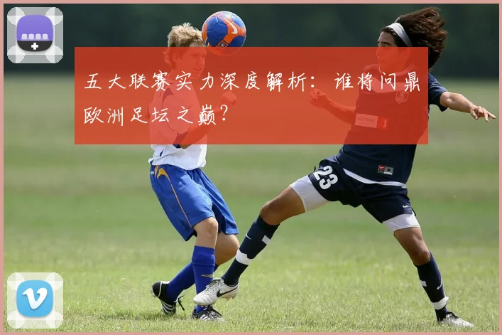五大联赛实力深度解析:谁将问鼎欧洲足坛之巅?