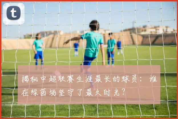 揭秘中超联赛生涯最长的球员:谁在绿茵场坚守了最久时光?