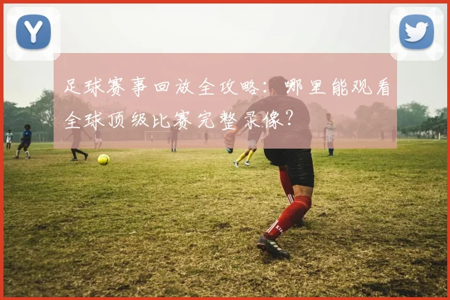 足球赛事回放全攻略:哪里能观看全球顶级比赛完整录像?