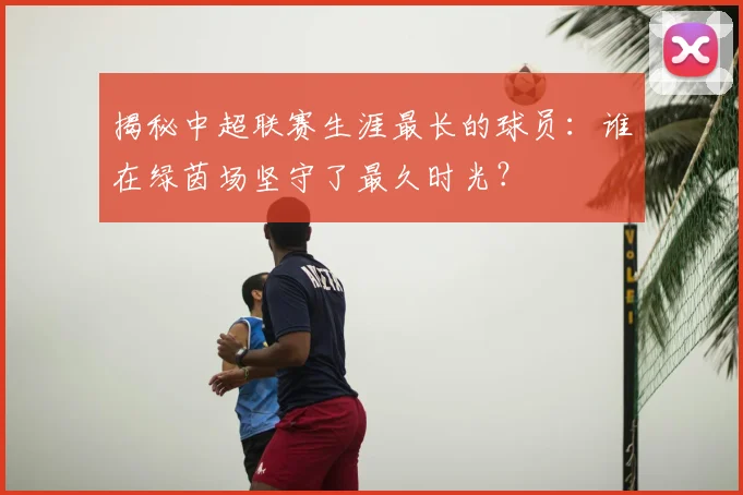 揭秘中超联赛生涯最长的球员：谁在绿茵场坚守了最久时光？