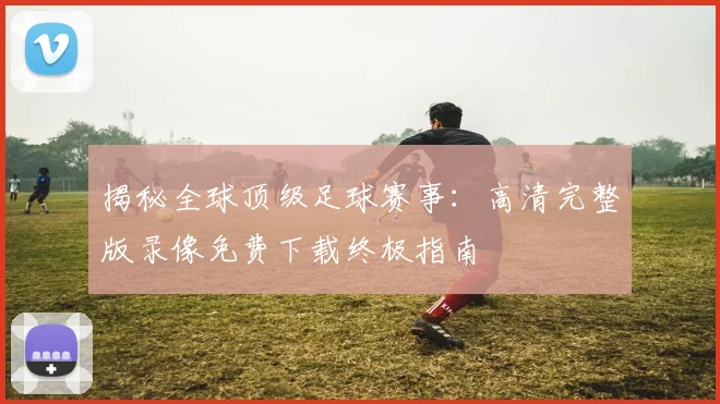 揭秘全球顶级足球赛事：高清完整版录像免费下载终极指南